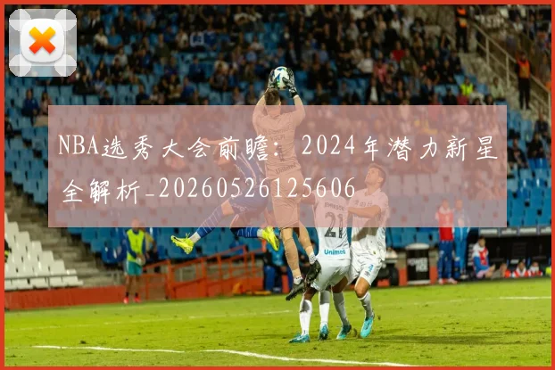 NBA选秀大会前瞻:2024年潜力新星全解析_20260526125606